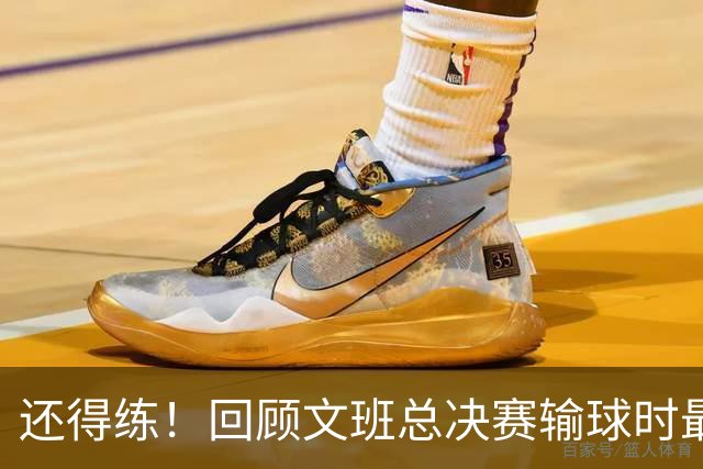 还得练！回顾文班总决赛输球时最后2分钟表现：基本全是打铁&失误